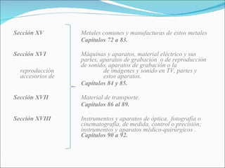 Sección XV Metales comunes y manufacturas de estos metales Capítulos 72 a 83.  Sección XVI Máquinas y aparatos, material eléctrico y sus  partes, aparatos de grabación  o de reproducción  de sonido, aparatos de grabación o la reproducción  de imágenes y sonido en TV, partes y accesorios de  estos aparatos. Capítulos 84 y 85. Sección XVII Material de transporte. Capítulos 86 al 89. Sección XVIII Instrumentos y aparatos de óptica,  fotografía o  cinematografía, de medida, control o precisión;  instrumentos y aparatos médico-quirúrgicos . Capítulos 90 a 92. 
