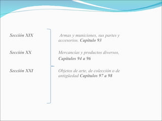 Sección XIX  Armas y municiones, sus partes y accesorios.  Capitulo 93 Sección XX Mercancías y productos diversos,  Capítulos 94 a 96 Sección XXI Objetos de arte, de colección o de  antigüedad  Capítulos 97 a 98 