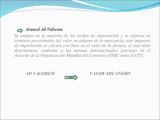 Arancel Ad Valorem. Se emplea en la mayoría de las tarifas de importación y se expresa en términos porcentuales del valor en aduana de la mercancía, este impuesto de importación se calcula con base en el valor de la factura, el cual debe determinarse conforme a las normas internacionales previstas en el Acuerdo de la Organización Mundial del Comercio (OMC antes GATT). AD VALOREM VALOR ADUANERO 