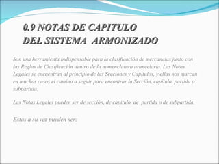 0.9 NOTAS DE CAPITULO  DEL SISTEMA  ARMONIZADO   Son una herramienta indispensable para la clasificación de mercancías junto con las Reglas de Clasificación dentro de la nomenclatura arancelaria. Las Notas Legales se encuentran al principio de las Secciones y Capítulos, y ellas nos marcan en muchos casos el camino a seguir para encontrar la Sección, capítulo, partida o subpartida.  Las Notas Legales pueden ser de sección, de capitulo, de  partida o de subpartida. Estas a su vez pueden ser: 