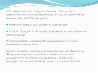 Excluyentes. Ejemplo: incluye en el capítulo 29 los productos orgánicos de constitución química definida. Excluye del capítulo 68 las pequeñas mulas para torno de dentista.   Definitoria: Ejemplo, en el capítulo 51 define la lana   Precisión: Ejemplo: en el capítulo 39 precisa que se debe entender por formas primarias. Complementarias: Complementan alguna expresión o término empleado en la nomenclatura. Las notas de capitulo contienen la información oficial aprobada por la OMA para cada partida arancelaría y suministra indicaciones detalladas sobre el contenido de cada partida y la lista de los principales artículos comprendiendo en ella así con los exclusiones. 