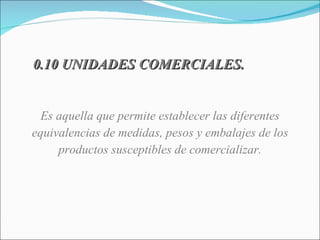 0.10 UNIDADES COMERCIALES. Es aquella que permite establecer las diferentes equivalencias de medidas, pesos y embalajes de los productos susceptibles de comercializar. 