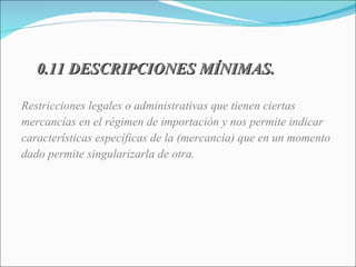 0.11 DESCRIPCIONES MÍNIMAS. Restricciones legales o administrativas que tienen ciertas mercancías en el régimen de importación y nos permite indicar  características específicas de la (mercancía) que en un momento dado permite singularizarla de otra. 