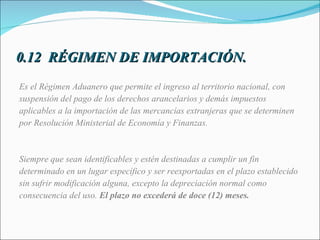 0.12  RÉGIMEN DE IMPORTACIÓN. Es el Régimen Aduanero que permite el ingreso al territorio nacional, con  suspensión del pago de los derechos arancelarios y demás impuestos  aplicables a la importación de las mercancías extranjeras que se determinen  por Resolución Ministerial de Economía y Finanzas.  Siempre que sean identificables y estén destinadas a cumplir un fin determinado en un lugar específico y ser reexportadas en el plazo establecido sin sufrir modificación alguna, excepto la depreciación normal como consecuencia del uso.  El plazo no excederá de doce (12) meses.   