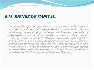 0.14  BIENES DE CAPITAL . Los bienes de capital (Capital Goods ), en contraste con los bienes de consumo, son utilizados en la producción de capital físico. Se refieren a bienes de capital real de los productos que se utilizan en la producción de otros productos, pero no se incorporan a los demás productos. En los bienes de capital se incluyen fábricas, maquinaria, herramientas, y diversos edificios. Son diferentes de las materias primas que se utilizan en la producción de bienes. Muchos productos pueden ser clasificados como bienes de capital o bienes de consumo de acuerdo con el uso, por ejemplo los automóviles y ordenadores personales, y la mayoría de estos bienes de capital son también bienes duraderos (Consumer Durables). 