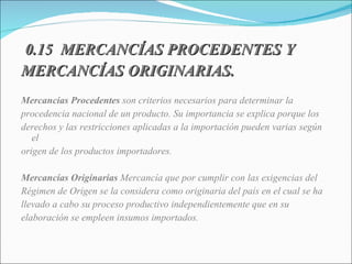 0.15  MERCANCÍAS PROCEDENTES Y MERCANCÍAS ORIGINARIAS. Mercancías Procedentes  son criterios necesarios para determinar la procedencia nacional de un producto. Su importancia se explica porque los derechos y las restricciones aplicadas a la importación pueden varias según el origen de los productos importadores. Mercancías Originarias  Mercancía que por cumplir con las exigencias del Régimen de Origen se la considera como originaria del país en el cual se ha llevado a cabo su proceso productivo independientemente que en su  elaboración se empleen insumos importados. 
