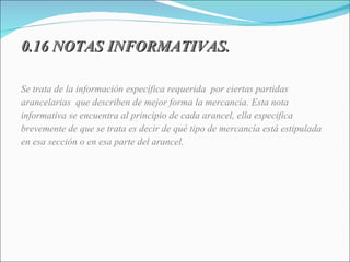 0.16 NOTAS INFORMATIVAS. Se trata de la información específica requerida  por ciertas partidas  arancelarias  que describen de mejor forma la mercancía. Esta nota informativa se encuentra al principio de cada arancel, ella especifica  brevemente de que se trata es decir de qué tipo de mercancía está estipulada en esa sección o en esa parte del arancel. 