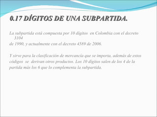 0.17 DÍGITOS DE UNA SUBPARTIDA. La subpartida está compuesta por 10 dígitos  en Colombia con el decreto 3104 de 1990, y actualmente con el decreto 4589 de 2006.  Y sirve para la clasificación de mercancía que se importa, además de estos códigos  se  derivan otros productos. Los 10 dígitos salen de los 4 de la partida más los 6 que lo complementa la subpartida. 