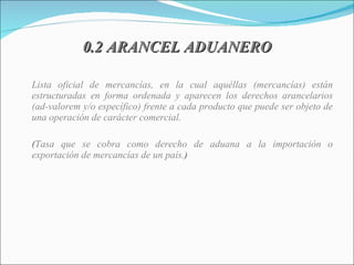 0.2 ARANCEL ADUANERO Lista oficial de mercancías, en la cual aquéllas (mercancías) están estructuradas en forma ordenada y aparecen los derechos arancelarios (ad-valorem y/o específico) frente a cada producto que puede ser objeto de una operación de carácter comercial. ( Tasa que se cobra como derecho de aduana a la importación o exportación de mercancías de un país. ) 