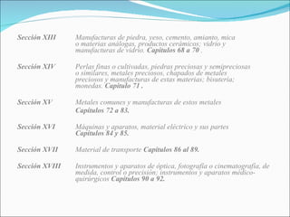 Sección XIII Manufacturas de piedra, yeso, cemento, amianto, mica  o materias análogas, productos cerámicos; vidrio y  manufacturas de vidrio.  Capítulos 68 a 70  . Sección XIV Perlas finas o cultivadas, piedras preciosas y semipreciosas  o similares, metales preciosos, chapados de metales  preciosos y manufacturas de estas materias; bisutería;  monedas.  Capítulo 71 . Sección XV Metales comunes y manufacturas de estos metales Capítulos 72 a 83.  Sección XVI Máquinas y aparatos, material eléctrico y sus partes  Capítulos 84 y 85. Sección XVII Material de transporte  Capítulos 86 al 89. Sección XVIII Instrumentos y aparatos de óptica, fotografía o cinematografía, de  medida, control o precisión; instrumentos y aparatos médico- quirúrgicos  Capítulos 90 a 92. 