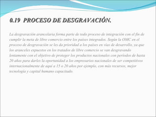 0.19  PROCESO DE DESGRAVACIÓN. La desgravación arancelaria forma parte de todo proceso de integración con el fin de cumplir la meta de libre comercio entre los países integrados. Según la OMC en el proceso de desgravación se les da prioridad a los países en vías de desarrollo, ya que los aranceles expuestos en los tratados de libre comercio se van desgravando lentamente con el objetivo de proteger los productos nacionales con períodos de hasta 20 años para darles la oportunidad a los empresarios nacionales de ser competitivos internacionalmente de aquí a 15 o 20 años por ejemplo, con más recursos, mejor tecnología y capital humano capacitado. 