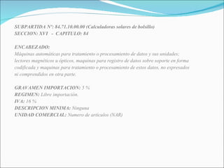 SUBPARTIDA Nº: 84.71.10.00.00 (Calculadoras solares de bolsillo) SECCION: XVI  -  CAPITULO: 84 ENCABEZADO: Máquinas automáticas para tratamiento o procesamiento de datos y sus unidades; lectores magnéticos u ópticos, maquinas para registro de datos sobre soporte en forma codificada y maquinas para tratamiento o procesamiento de estos datos, no expresados ni comprendidos en otra parte. GRAVAMEN IMPORTACION:  5 % REGIMEN:  Libre importación. IVA:  16 % DESCRIPCION MINIMA:  Ninguna UNIDAD COMERCIAL:  Numero de artículos (NAR) 