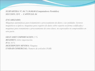 SUBPARTIDA Nº: 84.71.30.00.00 (Computadores Portátiles) SECCION: XVI  -  CAPITULO: 84 ENCABEZADO: Máquinas automáticas para tratamiento o procesamiento de datos y sus unidades; lectores magnéticos u ópticos, maquinas para registro de datos sobre soporte en forma codificada y  maquinas para tratamiento o procesamiento de estos datos, no expresados ni comprendidos en otra parte. GRAVAMEN IMPORTACION:  5 % REGIMEN:  Libre importación. IVA:  16 % DESCRIPCION MINIMA:  Ninguna UNIDAD COMERCIAL:  Numero de artículos (NAR) 