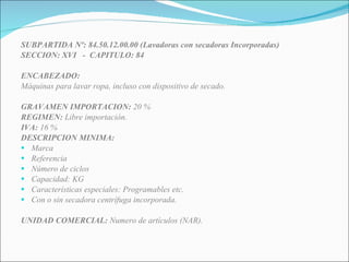 SUBPARTIDA Nº: 84.50.12.00.00 (Lavadoras con secadoras Incorporadas) SECCION: XVI  -  CAPITULO: 84 ENCABEZADO: Máquinas para lavar ropa, incluso con dispositivo de secado. GRAVAMEN IMPORTACION:  20 % REGIMEN:  Libre importación. IVA:  16 % DESCRIPCION MINIMA:  Marca Referencia Número de ciclos Capacidad: KG Características especiales: Programables etc. Con o sin secadora centrífuga incorporada. UNIDAD COMERCIAL:  Numero de artículos (NAR). 