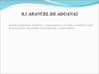 0.3 ARANCEL DE ADUANAS Listado organizado sistemática y lógicamente en el cual se clasifican todas las mercancías susceptibles de transportar y comercializar. 