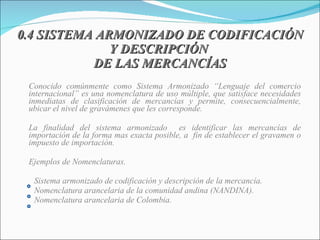 0.4 SISTEMA ARMONIZADO DE CODIFICACIÓN Y DESCRIPCIÓN  DE LAS MERCANCÍAS Conocido comúnmente como Sistema Armonizado “Lenguaje del comercio internacional”  es una nomenclatura de uso múltiple, que satisface necesidades inmediatas de clasificación de mercancías y permite, consecuencialmente, ubicar el nivel de gravámenes que les corresponde. La finalidad del sistema armonizado  es identificar las mercancías de importación de la forma mas exacta posible, a  fin de establecer el gravamen o impuesto de importación. Ejemplos de Nomenclaturas. Sistema armonizado de codificación y descripción de la mercancía. Nomenclatura arancelaria de la comunidad andina (NANDINA). Nomenclatura arancelaria de Colombia. 