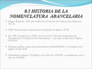 0.5 HISTORIA DE LA NOMENCLATURA  ARANCELARIA Origen Bruselas, 1954, por medio de el Consejo de Cooperación Aduanero (CCA). NAB: Nomenclatura Arancelaria de Bruselas (4 dígitos) 87.04 En 1980, desaparece la NAB y se crea el S.A “Sistema Arancelario de Designación y Codificación de Mercancías”, con sede en Bruselas 6 dígitos 87.04.10 El grupo andino, toma esta nomenclatura (NABANDINA), y la trabaja con 8 dígitos 87.04.10.90 Colombia lo adopta a 10 dígitos con el decreto 3104/90, y actualmente con el decreto 4589/06 