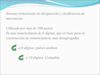 Sistema Armonizado de designación y clasificación de mercancías. Utilizado por más de 100 países Es una nomenclatura de 6 dígitos, que es base para la construcción de nomenclaturas más desagregadas: a 8 dígitos: países andinos a 10 dígitos: Colombia 