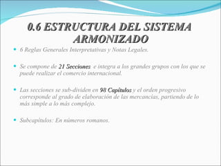 0.6 ESTRUCTURA DEL SISTEMA  ARMONIZADO 6 Reglas Generales Interpretativas y Notas Legales. Se compone de  21 Secciones  e integra a los grandes grupos con los que se puede realizar el comercio internacional. Las secciones se sub-dividen en  98 Capítulos  y el orden progresivo corresponde al grado de elaboración de las mercancías, partiendo de lo más simple a lo más complejo. Subcapítulos: En números romanos. 
