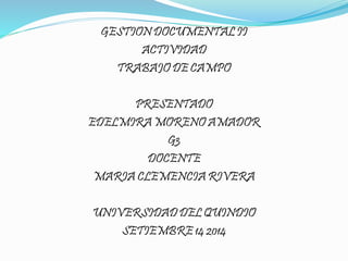 GESTION DOCUMENTAL II 
ACTIVIDAD 
TRABAJO DE CAMPO 
PRESENTADO 
EDELMIRA MORENO AMADOR 
G3 
DOCENTE 
MARIA CLEMENCIA RIVERA 
UNIVERSIDAD DEL QUINDIO 
SETIEMBRE 14 2014 
 