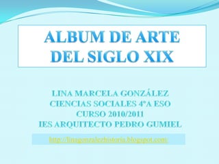 ALBUM DE ARTE  DEL SIGLO XIX LINA MARCELA GONZÁLEZ CIENCIAS SOCIALES 4ºA ESO CURSO 2010/2011 IES ARQUITECTO PEDRO GUMIEL http://linagonzalezhistoria.blogspot.com/ 