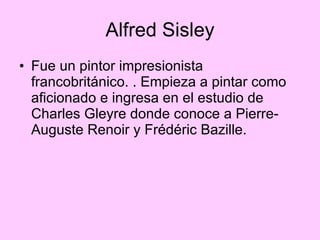 Alfred Sisley Fue un pintor impresionista francobritánico. . Empieza a pintar como aficionado e ingresa en el estudio de Charles Gleyre donde conoce a Pierre-Auguste Renoir y Frédéric Bazille. 