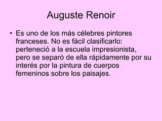 Auguste Renoir Es uno de los más célebres pintores franceses. No es fácil clasificarlo: perteneció a la escuela impresionista, pero se separó de ella rápidamente por su interés por la pintura de cuerpos femeninos sobre los paisajes.  