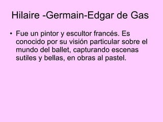 Hilaire -Germain-Edgar de Gas  Fue un pintor y escultor francés. Es conocido por su visión particular sobre el mundo del ballet, capturando escenas sutiles y bellas, en obras al pastel.  