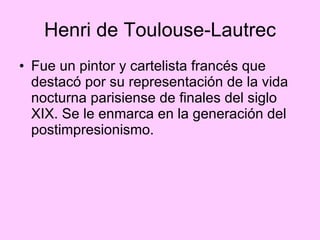 Henri de Toulouse-Lautrec Fue un pintor y cartelista francés que destacó por su representación de la vida nocturna parisiense de finales del siglo XIX. Se le enmarca en la generación del postimpresionismo.  