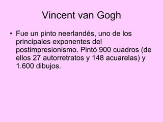 Vincent van Gogh Fue un pinto neerlandés, uno de los principales exponentes del postimpresionismo. Pintó 900 cuadros (de ellos 27 autorretratos y 148 acuarelas) y 1.600 dibujos. 