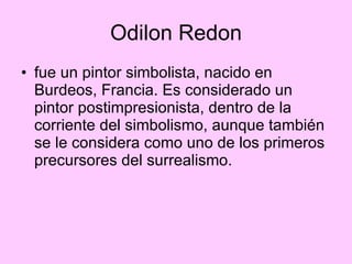 Odilon Redon fue un pintor simbolista, nacido en Burdeos, Francia. Es considerado un pintor postimpresionista, dentro de la corriente del simbolismo, aunque también se le considera como uno de los primeros precursores del surrealismo.  