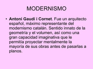 MODERNISMO Antoni Gaudí i Cornet . Fue un arquitecto español, máximo representante del modernismo catalán. Sentido innato de la geometría y el volumen, así como una gran capacidad imaginativa que le permitía proyectar mentalmente la mayoría de sus obras antes de pasarlas a planos.  