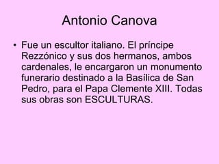 Antonio Canova Fue un escultor italiano. El príncipe Rezzónico y sus dos hermanos, ambos cardenales, le encargaron un monumento funerario destinado a la Basílica de San Pedro, para el Papa Clemente XIII. Todas sus obras son ESCULTURAS. 
