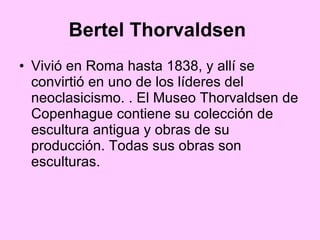 Bertel Thorvaldsen   Vivió en Roma hasta 1838, y allí se convirtió en uno de los líderes del neoclasicismo. . El Museo Thorvaldsen de Copenhague contiene su colección de escultura antigua y obras de su producción. Todas sus obras son esculturas. 