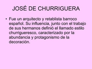 JOSÉ DE CHURRIGUERA Fue un arquitecto y retablista barroco español. Su influencia, junto con el trabajo de sus hermanos definió el llamado estilo churrigueresco, caracterizado por la abundancia y protagonismo de la decoración.  