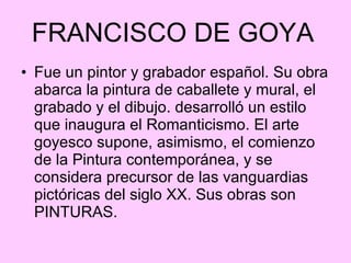 FRANCISCO DE GOYA   Fue un pintor y grabador español. Su obra abarca la pintura de caballete y mural, el grabado y el dibujo. desarrolló un estilo que inaugura el Romanticismo. El arte goyesco supone, asimismo, el comienzo de la Pintura contemporánea, y se considera precursor de las vanguardias pictóricas del siglo XX. Sus obras son PINTURAS. 