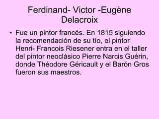Ferdinand- Victor -Eugène Delacroix Fue  un pintor francés. En 1815 siguiendo la recomendación de su tío, el pintor Henri- Francois Riesener entra en el taller del pintor neoclásico Pierre Narcis Guérin, donde Théodore Géricault y el Barón Gros fueron sus maestros. 