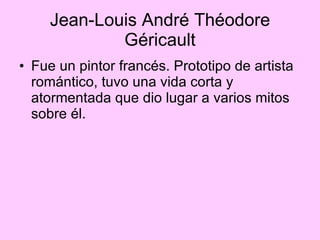 Jean-Louis André Théodore Géricault Fue un pintor francés. Prototipo de artista romántico, tuvo una vida corta y atormentada que dio lugar a varios mitos sobre él.  