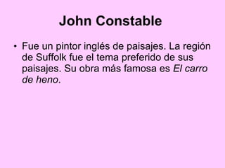 John Constable   Fue un pintor inglés de paisajes. La región de Suffolk fue el tema preferido de sus paisajes. Su obra más famosa es  El carro de heno .  