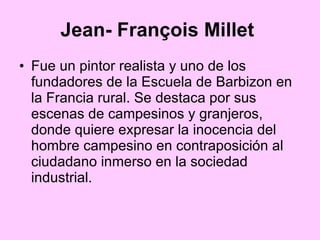 Jean- François Millet   Fue un pintor realista y uno de los fundadores de la Escuela de Barbizon en la Francia rural. Se destaca por sus escenas de campesinos y granjeros, donde quiere expresar la inocencia del hombre campesino en contraposición al ciudadano inmerso en la sociedad industrial.  