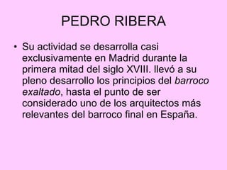 PEDRO RIBERA Su actividad se desarrolla casi exclusivamente en Madrid durante la primera mitad del siglo XVIII. llevó a su pleno desarrollo los principios del  barroco exaltado , hasta el punto de ser considerado uno de los arquitectos más relevantes del barroco final en España. 