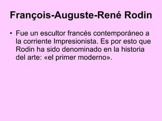 François-Auguste-René Rodin   Fue un escultor francés contemporáneo a la corriente Impresionista. Es por esto que Rodin ha sido denominado en la historia del arte: «el primer moderno».  
