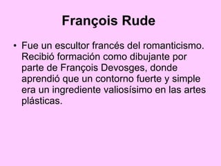 François Rude   Fue un escultor francés del romanticismo. Recibió formación como dibujante por parte de François Devosges, donde aprendió que un contorno fuerte y simple era un ingrediente valiosísimo en las artes plásticas. 