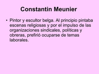 Constantin Meunier   Pintor y escultor belga. Al principio pintaba escenas religiosas y por el impulso de las organizaciones sindicales, políticas y obreras, prefirió ocuparse de temas laborales. 