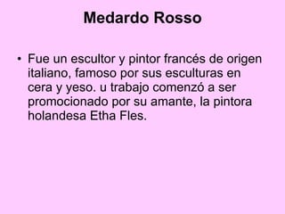 Medardo Rosso Fue un escultor y pintor francés de origen italiano, famoso por sus esculturas en cera y yeso. u trabajo comenzó a ser promocionado por su amante, la pintora holandesa Etha Fles. 
