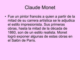 Claude Monet Fue un pintor francés a quien a partir de la mitad de su carrera artística se le adjudica el estilo impresionista. Sus primeras obras, hasta la mitad de la década de 1860, son de un estilo realista. Monet logró exponer algunas de estas obras en el Salón de París. 