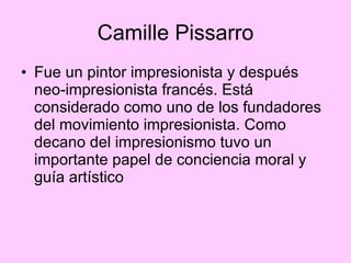 Camille Pissarro Fue un pintor impresionista y después neo-impresionista francés. Está considerado como uno de los fundadores del movimiento impresionista. Como decano del impresionismo tuvo un importante papel de conciencia moral y guía artístico 