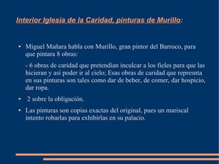 Interior Iglesia de la Caridad, pinturas de Murillo:


●   Miguel Mañara habla con Murillo, gran pintor del Barroco, para
    que pintara 8 obras:
    - 6 obras de caridad que pretendían inculcar a los fieles para que las
    hicieran y así poder ir al cielo; Esas obras de caridad que represnta
    en sus pinturas son tales como dar de beber, de comer, dar hospicio,
    dar ropa.
●   2 sobre la obligación.
●   Las pinturas son copias exactas del original, pues un mariscal
    intento robarlas para exhibirlas en su palacio.
 