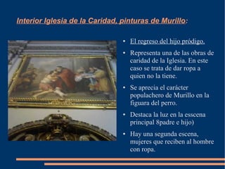 Interior Iglesia de la Caridad, pinturas de Murillo:

                                ●   El regreso del hijo pródigo.
                                ●   Representa una de las obras de
                                    caridad de la Iglesia. En este
                                    caso se trata de dar ropa a
                                    quien no la tiene.
                                ●   Se aprecia el carácter
                                    populachero de Murillo en la
                                    figuara del perro.
                                ●   Destaca la luz en la esscena
                                    principal 8padre e hijo)
                                ●   Hay una segunda escena,
                                    mujeres que reciben al hombre
                                    con ropa.
 