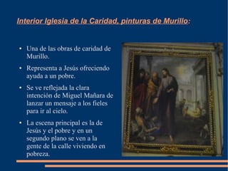 Interior Iglesia de la Caridad, pinturas de Murillo:


●   Una de las obras de caridad de
    Murillo.
●   Representa a Jesús ofreciendo
    ayuda a un pobre.
●   Se ve reflejada la clara
    intención de Miguel Mañara de
    lanzar un mensaje a los fieles
    para ir al cielo.
●   La escena principal es la de
    Jesús y el pobre y en un
    segundo plano se ven a la
    gente de la calle viviendo en
    pobreza.
 